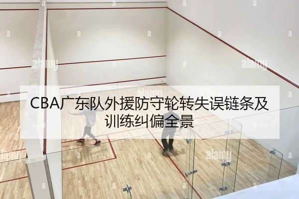 CBA广东队外援防守轮转失误链条及训练纠偏全景