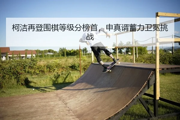柯洁再登围棋等级分榜首，申真谞蓄力卫冕挑战
